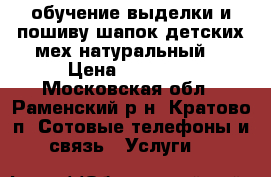 обучение выделки и пошиву шапок детских мех натуральный. › Цена ­ 30 000 - Московская обл., Раменский р-н, Кратово п. Сотовые телефоны и связь » Услуги   